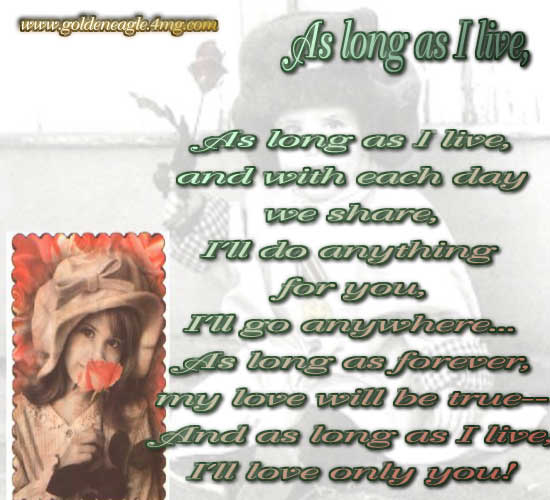 As long as I live,

and with each day

we share,

I'll do anything

for you,

I'll go anywhere...

As long as forever,

my love will be true--

And as long as I live,

I'll love only you!

